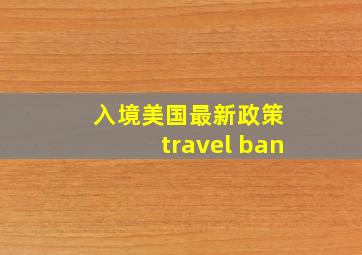 入境美国最新政策 travel ban